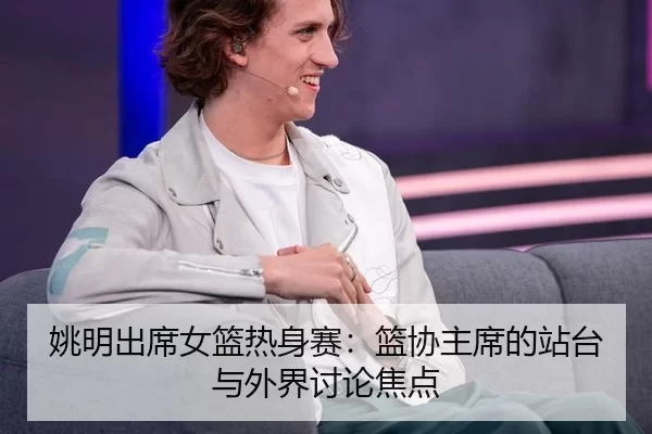 姚明出席女篮热身赛：篮协主席的站台与外界讨论焦点